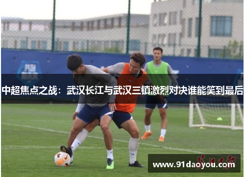 中超焦点之战：武汉长江与武汉三镇激烈对决谁能笑到最后