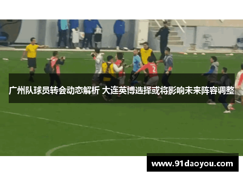 广州队球员转会动态解析 大连英博选择或将影响未来阵容调整