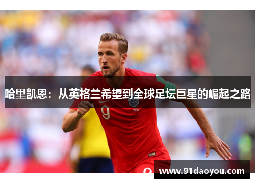 哈里凯恩:从英格兰希望到全球足坛巨星的崛起之路 哈里凯恩:从英格兰希望到全球足坛巨星的崛起之路